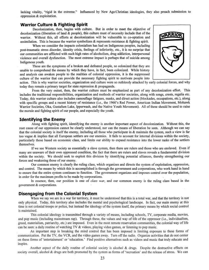 lacking vitality, “rigid in the extreme.” Influenced by New Age/Christian ideologies, they also preach submission to oppression & exploitation.  Warrior Culture & Fighting Spirit Decolonization, then, begins with culture. But in order to meet the objective of  decolonization (liberation of land & people), this culture must of necessity include that of the warrior. Without this, all efforts at decolonization will be vulnerable to co-optation and assimilation. This is because the warrior symbolizes & represents resistance & fighting spirit.  ‘When we consider the impacts colonialism has had on Indigenous peoples, including post-traumatic stress disorder, identity crisis, feelings of inferiority, etc, it is no surprise that our communitis are afflcted with such high rates of alcoholism, drug addiction, interpersonal violence and overall dysfunction. The most extreme impact is perhaps that of suicide among Indigenous youth,  ‘These are the symptoms of a broken and defeated people, 5o colonized that they are unable to comprehend the means by which they have, in fact, been colonized. While history and analysis can awaken people to the realities of colonial oppression, it is the suppressed culture of the warrior that can provide the necessary fighting spirt 10 motivate people into action. This is why warrior societies, organization and culture were so ruthlessly attacked by early colonial forces, and why today they remain a primary target for state repression & propaganda.  From the very outset, then, the warrior culture must be emphasized as part of any decolonization effort. This includes the traditional responsibilites, organization and methods of warrior societies, along with songs, crests, regalia etc. ‘Today, this warrior culture also includes camouflage fatigues, masks, and direct action (blockades, occupations, etc.), along. with specific groups and a recent history of resistance (ic., the 1960’s Red Power, American Indian Movement, Mohawk ‘Warrior Societies, Oka, Gustafen Lake, Ipperwash, and the Native Youth Movement). Al of these should be used to raise. the morale and fighting spirt of our people, and especially the youth  Identifying the Enemy ‘Along with fighting spiri, identifying the enemy is another important aspect of decolonization. Without this, the  root cause of our oppression cannot be clearly understood, nor can the means of liberation be seen. Although we can say that the colonial society isitelf the enemy, including all those who participate in & maintain the system, such a view  t00 vague & implies that all European setters are our enemies. It fails to account for internal di  particularly those based on economic class, and limits our ability to expand resistance into the lower ranks of the settlers  themselves. If we see Western society as essentially a slave system, then there are rulers and those who are enslaved. Even if  many are unaware of their own oppressed condition, the fact that there are rulers and slaves reveals a fundamental division within the society. We should seek to exploit this division by identifying potential alliances, thereby strengthening our forces and weakening those of our enemy.  Our common enemy is clearly the ruling class, which organizes and directs the system of exploitation, oppression, and control. The means by which this is accomplished is through the government and corporations, who work hand in hand o ensure that the entire system continues to function. The government organizes and imposes control over the population, in order for the maximum profits to be made by corporations,  In essence, then, our position is one of class war, and our common enemy is the ruling class based in the  ‘government & corporations.  Disengaging from the Colonial System  ‘When we say we are in a war for territory, it must be understood that this is a total war, and that the territory s not only physical. Today, this territory also includes the mental and psychological landscape. In fact, our main enemy at this time is not colonial troops or police, but instead the ideology of the system itself, the primary means by which social control is maintained.  “This colonial ideology is transmitted through a variety of means, including schools, TV, corporate media, movies, and pop music (including mainstream rap). Through these, the values and way of lfe of the oppressor (., individualism, greed, materialism, patriarchy, etc.) are imposed. Even in the most remote reservation communitis, the colonial way of life can be seen: a daily routine of watching TV & videos, playing video games, or listening to pop music.  An important step in breaking the mind control that has been imposed is limiting exposure to these forms of communication. Put the TV, the VCR, and the video games away. Turn offthe radio. Organize activites that do not center on these forms of *entertainment” or ‘education.” Find positive alteratives such as videos and music that truly educate and  inspire.  Another aspect of the daily routine of colonial society is alcohol & drugs. Despite the destructive effects on Society overall, alcohol & drugs are both promoted by the system as forms of ‘recreation’ and the release of stress. We can  23 